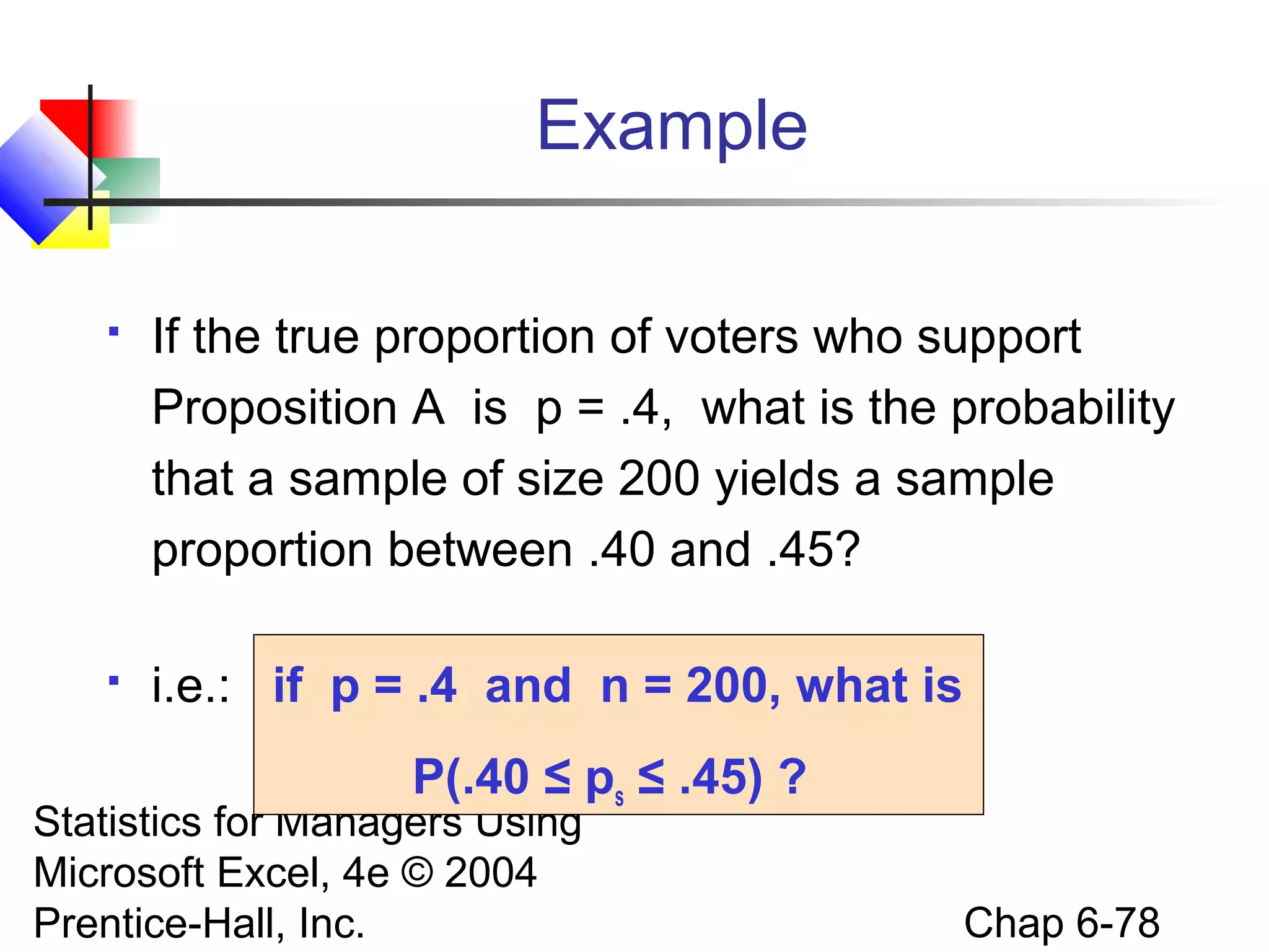 Statistics for Managers Using
Microsoft Excel, 4e © 2004
Prentice-Hall, Inc. Chap 6-78
Example
 If the true proportion of voters who support
Proposition A is p = .4, what is the probability
that a sample of size 200 yields a sample
proportion between .40 and .45?
 i.e.: if p = .4 and n = 200, what is
P(.40 ≤ ps ≤ .45) ?
 