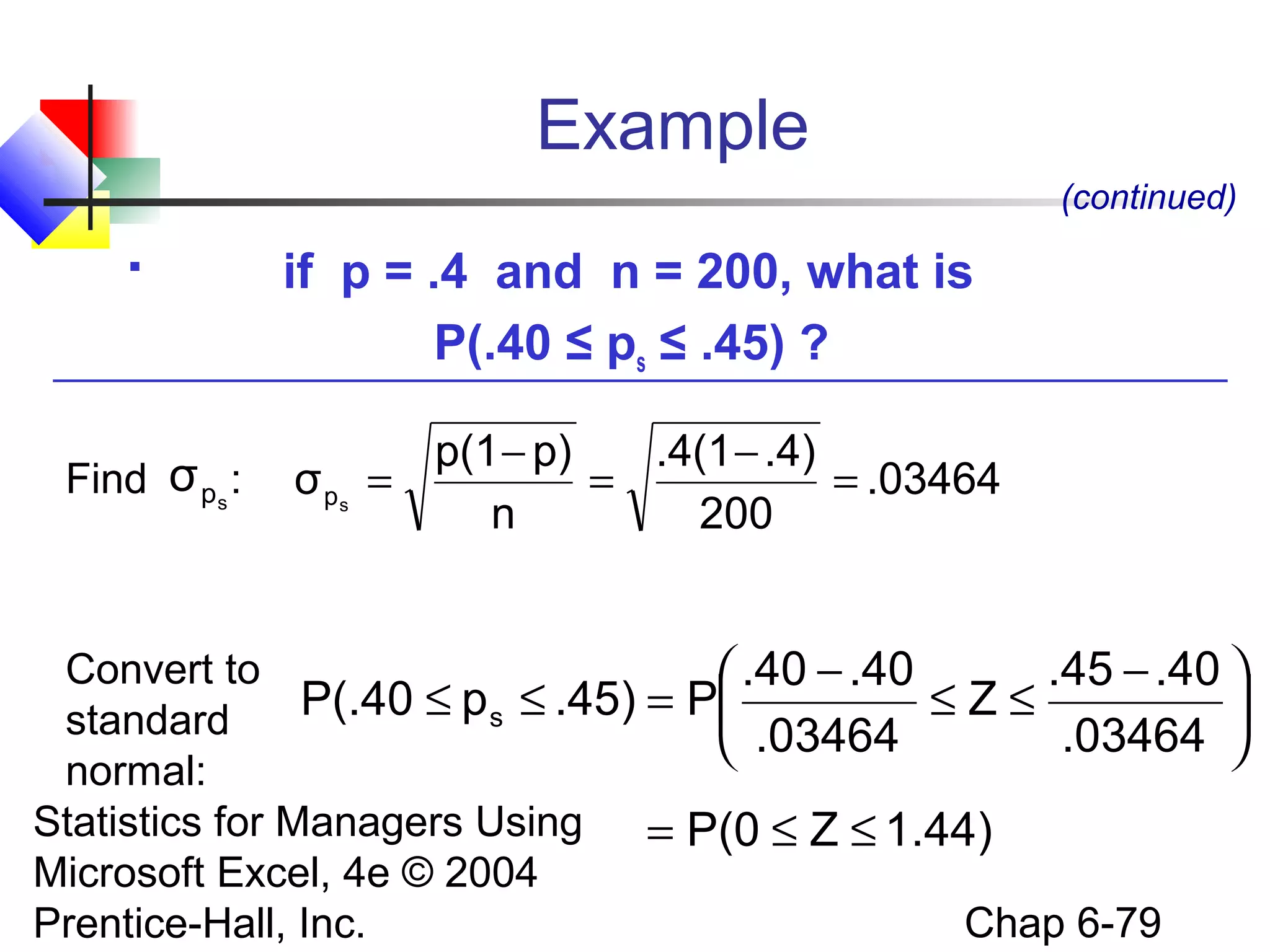 Statistics for Managers Using
Microsoft Excel, 4e © 2004
Prentice-Hall, Inc. Chap 6-79
Example
 if p = .4 and n = 200, what is
P(.40 ≤ ps ≤ .45) ?
(continued)
.03464
200
.4).4(1
n
p)p(1
σ sp =
−
=
−
=
1.44)ZP(0
.03464
.40.45
Z
.03464
.40.40
P.45)pP(.40 s
≤≤=





 −
≤≤
−
=≤≤
Find :
Convert to
standard
normal:
spσ
 