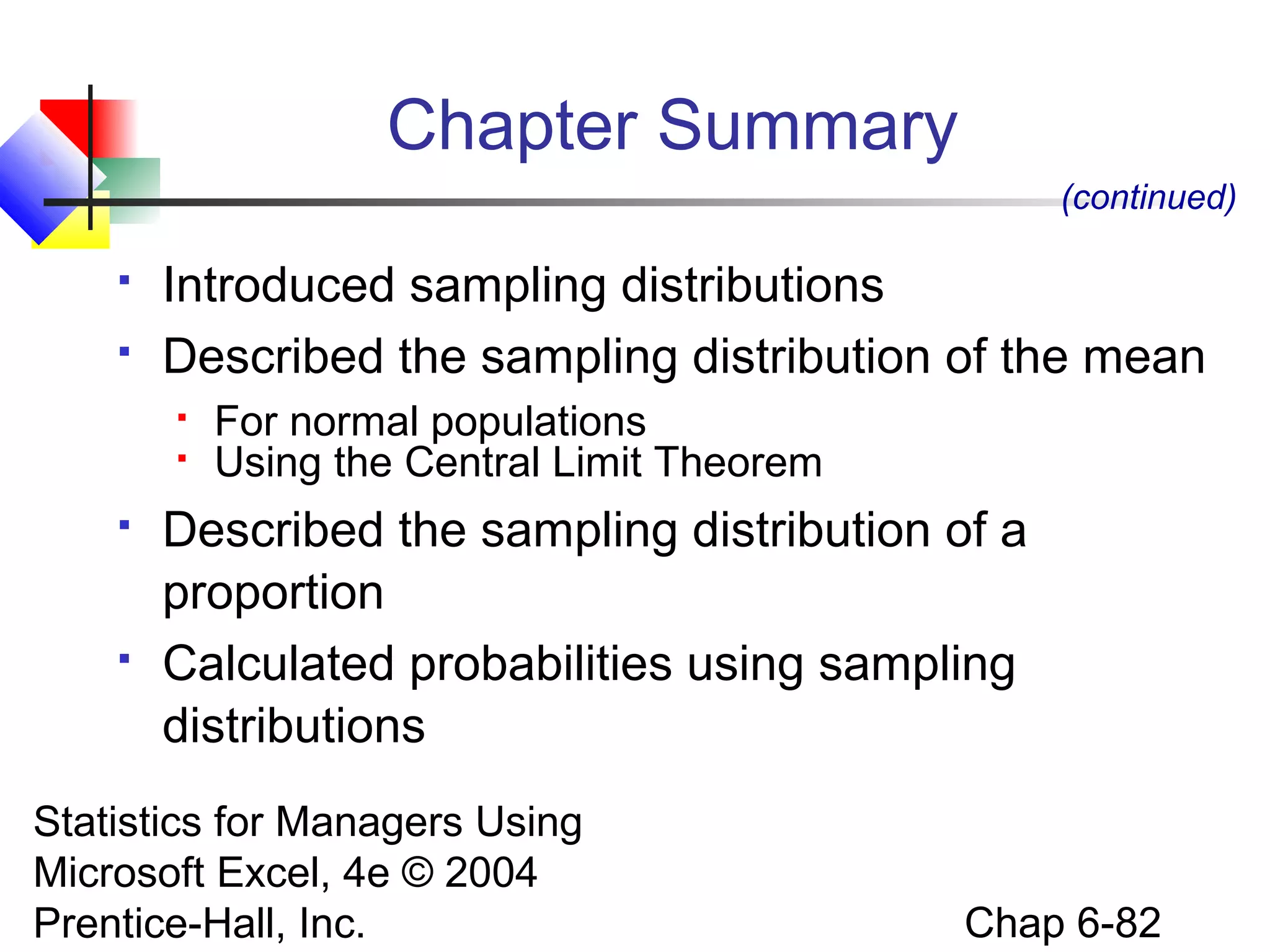 Statistics for Managers Using
Microsoft Excel, 4e © 2004
Prentice-Hall, Inc. Chap 6-82
Chapter Summary
 Introduced sampling distributions
 Described the sampling distribution of the mean
 For normal populations
 Using the Central Limit Theorem
 Described the sampling distribution of a
proportion
 Calculated probabilities using sampling
distributions
(continued)
 