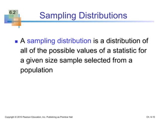 Sampling Distributions
 A sampling distribution is a distribution of
all of the possible values of a statistic for
a given size sample selected from a
population
Copyright © 2010 Pearson Education, Inc. Publishing as Prentice Hall Ch. 6-10
6.2
 