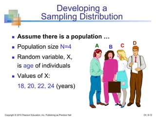 Developing a
Sampling Distribution
 Assume there is a population …
 Population size N=4
 Random variable, X,
is age of individuals
 Values of X:
18, 20, 22, 24 (years)
Copyright © 2010 Pearson Education, Inc. Publishing as Prentice Hall
A B C D
Ch. 6-13
 