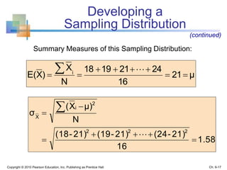 Summary Measures of this Sampling Distribution:
Copyright © 2010 Pearson Education, Inc. Publishing as Prentice Hall
Developing a
Sampling Distribution
(continued)
μ21
16
24211918
N
X
)XE( i



 
1.58
16
21)-(2421)-(1921)-(18
N
μ)X(
σ
222
2
i
X







Ch. 6-17
 