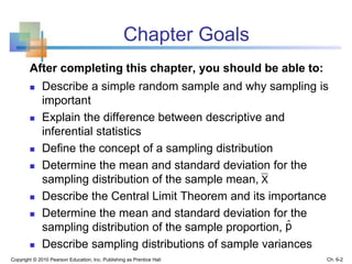 Chapter Goals
After completing this chapter, you should be able to:
 Describe a simple random sample and why sampling is
important
 Explain the difference between descriptive and
inferential statistics
 Define the concept of a sampling distribution
 Determine the mean and standard deviation for the
sampling distribution of the sample mean,
 Describe the Central Limit Theorem and its importance
 Determine the mean and standard deviation for the
sampling distribution of the sample proportion,
 Describe sampling distributions of sample variances
pˆ
X
Copyright © 2010 Pearson Education, Inc. Publishing as Prentice Hall Ch. 6-2
 
