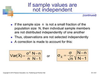 If sample values are
not independent
 If the sample size n is not a small fraction of the
population size N, then individual sample members
are not distributed independently of one another
 Thus, observations are not selected independently
 A correction is made to account for this:
or
Copyright © 2010 Pearson Education, Inc. Publishing as Prentice Hall Ch. 6-21
(continued)
1N
nN
n
σ
σX



1N
nN
n
σ
)XVar(
2



 