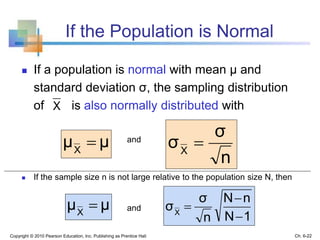 If the Population is Normal
 If a population is normal with mean μ and
standard deviation σ, the sampling distribution
of is also normally distributed with
and
 If the sample size n is not large relative to the population size N, then
and
Copyright © 2010 Pearson Education, Inc. Publishing as Prentice Hall
X
μμX

n
σ
σX

Ch. 6-22
1N
nN
n
σ
σX


μμX

 