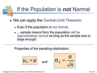 If the Population is not Normal
 We can apply the Central Limit Theorem:
 Even if the population is not normal,
 …sample means from the population will be
approximately normal as long as the sample size is
large enough.
Properties of the sampling distribution:
and
Copyright © 2010 Pearson Education, Inc. Publishing as Prentice Hall
μμx 
n
σ
σx 
Ch. 6-26
 