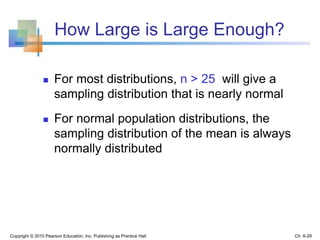 How Large is Large Enough?
 For most distributions, n > 25 will give a
sampling distribution that is nearly normal
 For normal population distributions, the
sampling distribution of the mean is always
normally distributed
Copyright © 2010 Pearson Education, Inc. Publishing as Prentice Hall Ch. 6-29
 