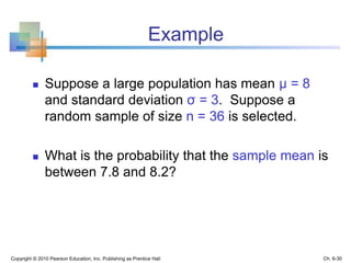 Example
 Suppose a large population has mean μ = 8
and standard deviation σ = 3. Suppose a
random sample of size n = 36 is selected.
 What is the probability that the sample mean is
between 7.8 and 8.2?
Copyright © 2010 Pearson Education, Inc. Publishing as Prentice Hall Ch. 6-30
 