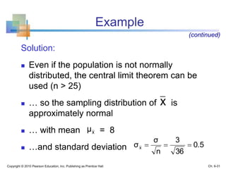 Example
Solution:
 Even if the population is not normally
distributed, the central limit theorem can be
used (n > 25)
 … so the sampling distribution of is
approximately normal
 … with mean = 8
 …and standard deviation
Copyright © 2010 Pearson Education, Inc. Publishing as Prentice Hall
(continued)
x
xμ
0.5
36
3
n
σ
σx 
Ch. 6-31
 