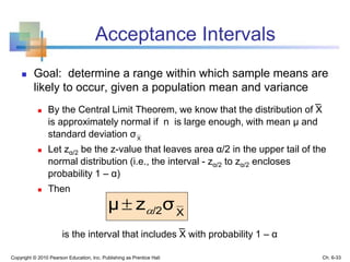 Acceptance Intervals
 Goal: determine a range within which sample means are
likely to occur, given a population mean and variance
 By the Central Limit Theorem, we know that the distribution of X
is approximately normal if n is large enough, with mean μ and
standard deviation
 Let zα/2 be the z-value that leaves area α/2 in the upper tail of the
normal distribution (i.e., the interval - zα/2 to zα/2 encloses
probability 1 – α)
 Then
is the interval that includes X with probability 1 – α
Copyright © 2010 Pearson Education, Inc. Publishing as Prentice Hall
X
σ
X/2σzμ 
Ch. 6-33
 