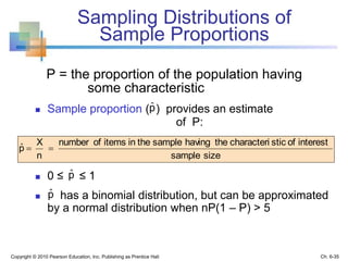 Sampling Distributions of
Sample Proportions
P = the proportion of the population having
some characteristic
 Sample proportion ( ) provides an estimate
of P:
 0 ≤ ≤ 1
 has a binomial distribution, but can be approximated
by a normal distribution when nP(1 – P) > 5
Copyright © 2010 Pearson Education, Inc. Publishing as Prentice Hall
sizesample
interestofsticcharacterithehavingsampletheinitemsofnumber
n
X
p ˆ
pˆ
pˆ
Ch. 6-35
pˆ
 