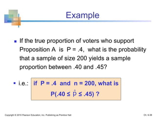 Example
 If the true proportion of voters who support
Proposition A is P = .4, what is the probability
that a sample of size 200 yields a sample
proportion between .40 and .45?
Copyright © 2010 Pearson Education, Inc. Publishing as Prentice Hall
 i.e.: if P = .4 and n = 200, what is
P(.40 ≤ ≤ .45) ?pˆ
Ch. 6-38
 