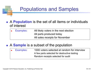 Populations and Samples
 A Population is the set of all items or individuals
of interest
 Examples: All likely voters in the next election
All parts produced today
All sales receipts for November
 A Sample is a subset of the population
 Examples: 1000 voters selected at random for interview
A few parts selected for destructive testing
Random receipts selected for audit
Copyright © 2010 Pearson Education, Inc. Publishing as Prentice Hall Ch. 6-4
 