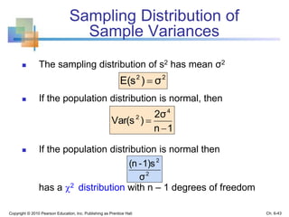 Sampling Distribution of
Sample Variances
 The sampling distribution of s2 has mean σ2
 If the population distribution is normal, then
 If the population distribution is normal then
has a 2 distribution with n – 1 degrees of freedom
Copyright © 2010 Pearson Education, Inc. Publishing as Prentice Hall
22
σ)E(s 
1n
2σ
)Var(s
4
2


2
2
σ
1)s-(n
Ch. 6-43
 