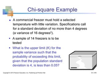 Chi-square Example
 A commercial freezer must hold a selected
temperature with little variation. Specifications call
for a standard deviation of no more than 4 degrees
(a variance of 16 degrees2).
Copyright © 2010 Pearson Education, Inc. Publishing as Prentice Hall
 A sample of 14 freezers is to be
tested
 What is the upper limit (K) for the
sample variance such that the
probability of exceeding this limit,
given that the population standard
deviation is 4, is less than 0.05?
Ch. 6-46
 