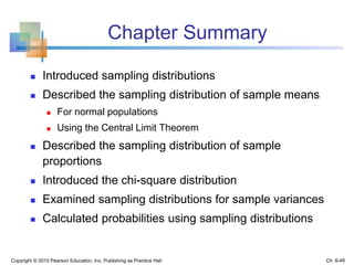Chapter Summary
 Introduced sampling distributions
 Described the sampling distribution of sample means
 For normal populations
 Using the Central Limit Theorem
 Described the sampling distribution of sample
proportions
 Introduced the chi-square distribution
 Examined sampling distributions for sample variances
 Calculated probabilities using sampling distributions
Copyright © 2010 Pearson Education, Inc. Publishing as Prentice Hall Ch. 6-49
 