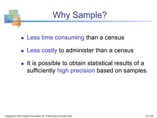 Why Sample?
 Less time consuming than a census
 Less costly to administer than a census
 It is possible to obtain statistical results of a
sufficiently high precision based on samples.
Copyright © 2010 Pearson Education, Inc. Publishing as Prentice Hall Ch. 6-6
 