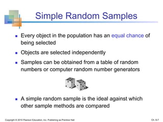Simple Random Samples
 Every object in the population has an equal chance of
being selected
 Objects are selected independently
 Samples can be obtained from a table of random
numbers or computer random number generators
 A simple random sample is the ideal against which
other sample methods are compared
Copyright © 2010 Pearson Education, Inc. Publishing as Prentice Hall Ch. 6-7
 