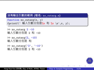 .
.
.
.
.
.
.
.
.
.
.
.
.
.
.
.
.
.
.
.
.
.
.
.
.
.
.
.
.
.
.
.
.
.
.
.
.
.
.
.
沒有輸出引數的範例 (檔名: no_outarg.m)
function no_outarg(x, y)
fprintf(' 輸入引數分別是%s 和 %s n',x, y);
>> no_outarg 2 -10
輸入引數分別是 2 和 -10
>> no_outarg(2, -10)
輸入引數分別是 和
>> no_outarg('2', '-10')
輸入引數分別是 2 和 -10
Hung-Yuan Fan (范洪源), Dep. of Math., NTNU, Taiwan Chap. 6, Computer Programming 13/52
 