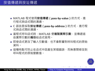 .
.
.
.
.
.
.
.
.
.
.
.
.
.
.
.
.
.
.
.
.
.
.
.
.
.
.
.
.
.
.
.
.
.
.
.
.
.
.
.
按值傳遞與按址傳遞
MATLAB 程式使用按值傳遞（pass-by-value）的方式，進
行程式與函式間的溝通。
C 語言是採取按址傳遞（pass-by-address）的方式，進行程
式與函式間的溝通。
當程式呼叫函式時，MATLAB 便複製實際引數，並傳遞這
些實際引數的備份給函式使用。
即使函式更改了輸入引數值，也不會影響到呼叫程式的原始
資料。
這種特點可防止在函式中因產生某個錯誤，而無意間修改到
呼叫程式的原始變數值。
Hung-Yuan Fan (范洪源), Dep. of Math., NTNU, Taiwan Chap. 6, Computer Programming 15/52
 
