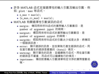 .
.
.
.
.
.
.
.
.
.
.
.
.
.
.
.
.
.
.
.
.
.
.
.
.
.
.
.
.
.
.
.
.
.
.
.
.
.
.
.
許多 MATLAB 函式支援選擇性的輸入引數及輸出引數，例
如: plot、max 等函式。
x_max = max(x);
[x_max,ii_max] = max(x);
MATLAB 有關選擇性引數資訊的函式
nargin: 傳回用來呼叫函式的實際輸入引數數目，是
number of argument input 的縮寫。
nargout: 傳回用來呼叫函式的實際輸出引數數目，是
number of argument output 的縮寫。
nargchk: 假如用來呼叫函式的引數太少或是太多，將傳回
㇐個錯誤訊息。
error: 顯示錯誤的訊息，並放棄執行產生錯誤的函式。用
在當引數產生的錯誤是嚴重的 (fatal) 情況。
warning: 顯示警告的訊息，並繼續執行函式。用在當引數
的錯誤並不嚴重，而函式可以繼續執行的情況。
inputname: 傳回對應輸入引數清單特定次序的實際變數名
稱。
Hung-Yuan Fan (范洪源), Dep. of Math., NTNU, Taiwan Chap. 6, Computer Programming 19/52
 