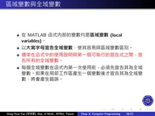.
.
.
.
.
.
.
.
.
.
.
.
.
.
.
.
.
.
.
.
.
.
.
.
.
.
.
.
.
.
.
.
.
.
.
.
.
.
.
.
區域變數與全域變數
在 MATLAB 函式內部的變數均是區域變數 (local
variables)。
以大寫字⺟宣告全域變數，使其容易與區域變數區別。
通常在函式中的使用說明與第㇐個可執行的宣告式之間，宣
告所有的全域變數。
每個全域變數在函式內第㇐次使用前，必須先宣告其為全域
變數。如果在局部工作區產生㇐個變數後才宣告其為全域變
數，將會產生錯誤。
Hung-Yuan Fan (范洪源), Dep. of Math., NTNU, Taiwan Chap. 6, Computer Programming 28/52
 