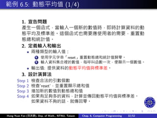 .
.
.
.
.
.
.
.
.
.
.
.
.
.
.
.
.
.
.
.
.
.
.
.
.
.
.
.
.
.
.
.
.
.
.
.
.
.
.
.
範例 6.5: 動態平均值 (1/4)
1. 宣告問題
產生㇐個函式，當輸入㇐個新的數值時，即時計算資料的動
態平均及標準差。這個函式也需要應使用者的需要，重置動
態總和統計值。
2. 定義輸入和輸出
兩種類型的輸入值：
1 使用字元字串「reset」重置動態總和統計值歸零。
2 輸入資料集合裡的數值，每呼叫函數㇐次，便顯示㇐個數值。
輸出值: 提供資料的動態平均值與標準差。
3. 設計演算法
Step 1 檢查合法的引數個數
Step 2 檢查’reset’，並重置顯示總和值
Step 3 增加新的數值到動態總和值
Step 4 如果有足夠多的資料，計算並傳回動態平均值與標準差。
如果資料不夠的話，就傳回零。
Hung-Yuan Fan (范洪源), Dep. of Math., NTNU, Taiwan Chap. 6, Computer Programming 32/52
 