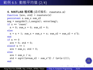 .
.
.
.
.
.
.
.
.
.
.
.
.
.
.
.
.
.
.
.
.
.
.
.
.
.
.
.
.
.
.
.
.
.
.
.
.
.
.
.
範例 6.5: 動態平均值 (2/4)
4. MATLAB 程式碼 (函式檔名: runstats.m)
function [ave, std] = runstats(x)
persistent n sum_x sum_x2
msg = nargchk(1,1,nargin); error(msg);
if x == 'reset'
n = 0; sum_x = 0; sum_x2 = 0;
else
n = n + 1; sum_x = sum_x + x; sum_x2 = sum_x2 + x^2;
end
if n == 0
ave = 0; std = 0;
elseif n == 1
ave = sum_x; std = 0;
else
ave = sum_x / n;
std = sqrt((n*sum_x2 - sum_x^2) / (n*(n-1)));
end
Hung-Yuan Fan (范洪源), Dep. of Math., NTNU, Taiwan Chap. 6, Computer Programming 33/52
 
