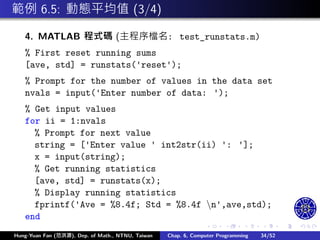 .
.
.
.
.
.
.
.
.
.
.
.
.
.
.
.
.
.
.
.
.
.
.
.
.
.
.
.
.
.
.
.
.
.
.
.
.
.
.
.
範例 6.5: 動態平均值 (3/4)
4. MATLAB 程式碼 (主程序檔名: test_runstats.m)
% First reset running sums
[ave, std] = runstats('reset');
% Prompt for the number of values in the data set
nvals = input('Enter number of data: ');
% Get input values
for ii = 1:nvals
% Prompt for next value
string = ['Enter value ' int2str(ii) ': '];
x = input(string);
% Get running statistics
[ave, std] = runstats(x);
% Display running statistics
fprintf('Ave = %8.4f; Std = %8.4f n',ave,std);
end
Hung-Yuan Fan (范洪源), Dep. of Math., NTNU, Taiwan Chap. 6, Computer Programming 34/52
 