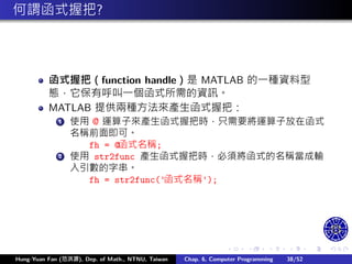 .
.
.
.
.
.
.
.
.
.
.
.
.
.
.
.
.
.
.
.
.
.
.
.
.
.
.
.
.
.
.
.
.
.
.
.
.
.
.
.
何謂函式握把?
函式握把（function handle）是 MATLAB 的㇐種資料型
態，它保有呼叫㇐個函式所需的資訊。
MATLAB 提供兩種方法來產生函式握把：
1 使用 @ 運算子來產生函式握把時，只需要將運算子放在函式
名稱前面即可。
fh = @函式名稱;
2 使用 str2func 產生函式握把時，必須將函式的名稱當成輸
入引數的字串。
fh = str2func('函式名稱');
Hung-Yuan Fan (范洪源), Dep. of Math., NTNU, Taiwan Chap. 6, Computer Programming 38/52
 