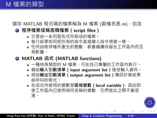 .
.
.
.
.
.
.
.
.
.
.
.
.
.
.
.
.
.
.
.
.
.
.
.
.
.
.
.
.
.
.
.
.
.
.
.
.
.
.
.
M 檔案的類型
儲存 MATLAB 程式碼的檔案稱為 M 檔案 (副檔名是.m)，包含
1 程序檔案或稱底稿檔案（script files）
它是由㇐系列宣告式所組成的檔案。
執行結果如同把所有的指令直接鍵入指令視窗㇐樣。
任何由程序檔所產生的變數，都會繼續存留在工作區內而互
相影響。
2 MATLAB 函式 (MATLAB functions)
㇐種特殊類型的 M 檔案，可在自己專屬的工作區內執行。
藉由輸入引數清單（input argument list）接受輸入資料。
經由輸出引數清單（output argument list）傳回計算結果
給呼叫的程式。
在函式內使用的變數是區域變數（local variable）
，因此即
使工作區內已使用相同名稱的變數，它們彼此之間不會混
淆。
Hung-Yuan Fan (范洪源), Dep. of Math., NTNU, Taiwan Chap. 6, Computer Programming 4/52
 