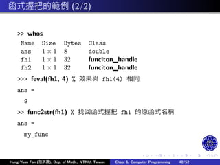.
.
.
.
.
.
.
.
.
.
.
.
.
.
.
.
.
.
.
.
.
.
.
.
.
.
.
.
.
.
.
.
.
.
.
.
.
.
.
.
函式握把的範例 (2/2)
>> whos
Name Size Bytes Class
ans 1 × 1 8 double
fh1 1 × 1 32 funciton_handle
fh2 1 × 1 32 funciton_handle
>>> feval(fh1, 4) % 效果與 fh1(4) 相同
ans =
9
>> func2str(fh1) % 找回函式握把 fh1 的原函式名稱
ans =
my_func
Hung-Yuan Fan (范洪源), Dep. of Math., NTNU, Taiwan Chap. 6, Computer Programming 40/52
 
