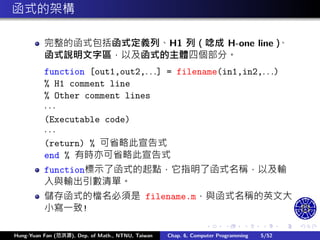 .
.
.
.
.
.
.
.
.
.
.
.
.
.
.
.
.
.
.
.
.
.
.
.
.
.
.
.
.
.
.
.
.
.
.
.
.
.
.
.
函式的架構
完整的函式包括函式定義列、H1 列（唸成 H-one line）
、
函式說明文字區，以及函式的主體四個部分。
function [out1,out2,. . .] = filename(in1,in2,. . .)
% H1 comment line
% Other comment lines
· · ·
(Executable code)
· · ·
(return) % 可省略此宣告式
end % 有時亦可省略此宣告式
function標示了函式的起點，它指明了函式名稱，以及輸
入與輸出引數清單。
儲存函式的檔名必須是 filename.m，與函式名稱的英文大
小寫㇐致!
Hung-Yuan Fan (范洪源), Dep. of Math., NTNU, Taiwan Chap. 6, Computer Programming 5/52
 