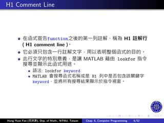 .
.
.
.
.
.
.
.
.
.
.
.
.
.
.
.
.
.
.
.
.
.
.
.
.
.
.
.
.
.
.
.
.
.
.
.
.
.
.
.
H1 Comment Line
在函式宣告function之後的第㇐列註解，稱為 H1 註解行
（H1 comment line）
。
它必須只包含㇐行註解文字，用以表明整個函式的目的。
此行文字的特別意義，是讓 MATLAB 藉由 lookfor 指令
搜尋並顯示此函式用途。
語法: lookfor keyword
MATLAB 會搜尋函式名稱或是 H1 列中是否包含該關鍵字
keyword，並將所有搜尋結果顯示於指令視窗。
Hung-Yuan Fan (范洪源), Dep. of Math., NTNU, Taiwan Chap. 6, Computer Programming 6/52
 