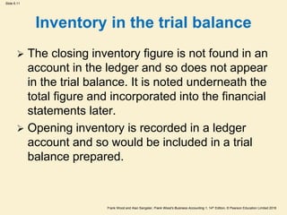 Frank Wood and Alan Sangster, Frank Wood’s Business Accounting 1, 14th Edition, © Pearson Education Limited 2018
Slide 6.11
Inventory in the trial balance
 The closing inventory figure is not found in an
account in the ledger and so does not appear
in the trial balance. It is noted underneath the
total figure and incorporated into the financial
statements later.
 Opening inventory is recorded in a ledger
account and so would be included in a trial
balance prepared.
 