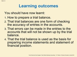 Frank Wood and Alan Sangster, Frank Wood’s Business Accounting 1, 14th Edition, © Pearson Education Limited 2018
Slide 6.12
Learning outcomes
You should have now learnt:
1. How to prepare a trial balance.
2. That trial balances are one form of checking
the accuracy of entries in the accounts.
3. That errors can be made in the entries to the
accounts that will not be shown up by the trial
balance.
4. That the trial balance is used as the basis for
preparing income statements and statement of
financial position.
 