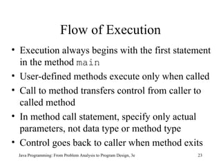 Flow of Execution Execution always begins with the first statement in the method  main User-defined methods execute only when called   Call to method transfers control from caller to called method In method call statement, specify only actual parameters, not data type or method type Control goes back to caller when method exits Java Programming: From Problem Analysis to Program Design, 3e 