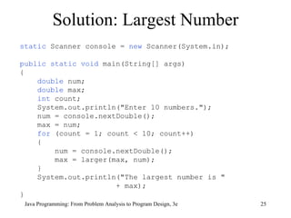 Solution: Largest Number Java Programming: From Problem Analysis to Program Design, 3e static  Scanner console =  new  Scanner(System.in); public static void  main(String[] args) { double  num; double  max;  int  count; System.out.println("Enter 10 numbers."); num = console.nextDouble();  max = num;  for  (count = 1; count < 10; count++)  { num = console.nextDouble();  max = larger(max, num);  } System.out.println("The largest number is " + max);  } 