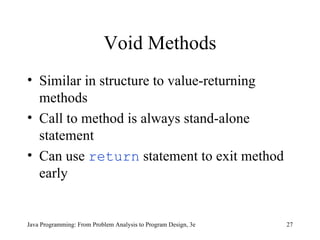 Void Methods Similar in structure to value-returning methods Call to method is always stand-alone statement Can use  return  statement to exit method early Java Programming: From Problem Analysis to Program Design, 3e 