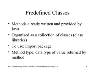 Predefined Classes Methods already written and provided by Java Organized as a collection of classes (class libraries) To use: import package  Method type: data type of value returned by method Java Programming: From Problem Analysis to Program Design, 3e 