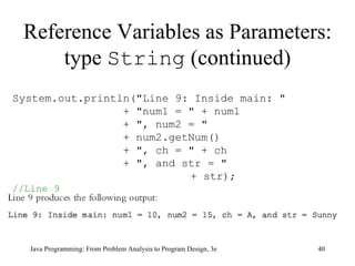 Reference Variables as Parameters: type  String  (continued) Java Programming: From Problem Analysis to Program Design, 3e System.out.println("Line 9: Inside main: " + "num1 = " + num1 + ", num2 = "  + num2.getNum() + ", ch = " + ch + ", and str = "    + str);    //Line 9 