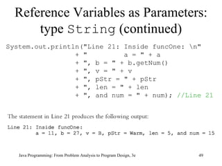 Reference Variables as Parameters: type  String  (continued) Java Programming: From Problem Analysis to Program Design, 3e System.out.println("Line 21: Inside funcOne: \n" + "  a = " + a + ", b = " + b.getNum() + ", v = " + v + ", pStr = " + pStr + ", len = " + len + ", and num = " + num);  //Line 21 
