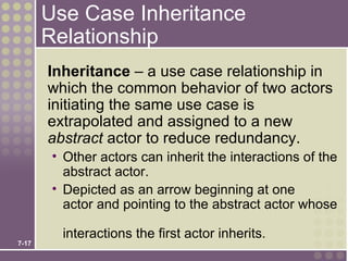 Use Case Inheritance
       Relationship
       Inheritance – a use case relationship in
       which the common behavior of two actors
       initiating the same use case is
       extrapolated and assigned to a new
       abstract actor to reduce redundancy.
        • Other actors can inherit the interactions of the
          abstract actor.
        • Depicted as an arrow beginning at one
          actor and pointing to the abstract actor whose

         interactions the first actor inherits.
7-17
 