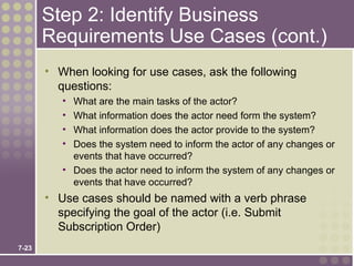 Step 2: Identify Business
       Requirements Use Cases (cont.)
       • When looking for use cases, ask the following
         questions:
          • What are the main tasks of the actor?
          • What information does the actor need form the system?
          • What information does the actor provide to the system?
          • Does the system need to inform the actor of any changes or
            events that have occurred?
          • Does the actor need to inform the system of any changes or
            events that have occurred?
       • Use cases should be named with a verb phrase
         specifying the goal of the actor (i.e. Submit
         Subscription Order)
7-23
 