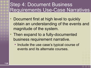 Step 4: Document Business
       Requirements Use-Case Narratives
       • Document first at high level to quickly
         obtain an understanding of the events and
         magnitude of the system.
       • Then expand to a fully-documented
         business requirement narrative.
         • Include the use case’s typical course of
           events and its alternate courses.


7-29
 