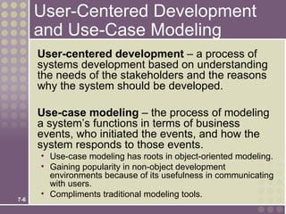 User-Centered Development
      and Use-Case Modeling
      User-centered development – a process of
      systems development based on understanding
      the needs of the stakeholders and the reasons
      why the system should be developed.

      Use-case modeling – the process of modeling
      a system’s functions in terms of business
      events, who initiated the events, and how the
      system responds to those events.
      • Use-case modeling has roots in object-oriented modeling.
      • Gaining popularity in non-object development
        environments because of its usefulness in communicating
        with users.
      • Compliments traditional modeling tools.
7-6
 