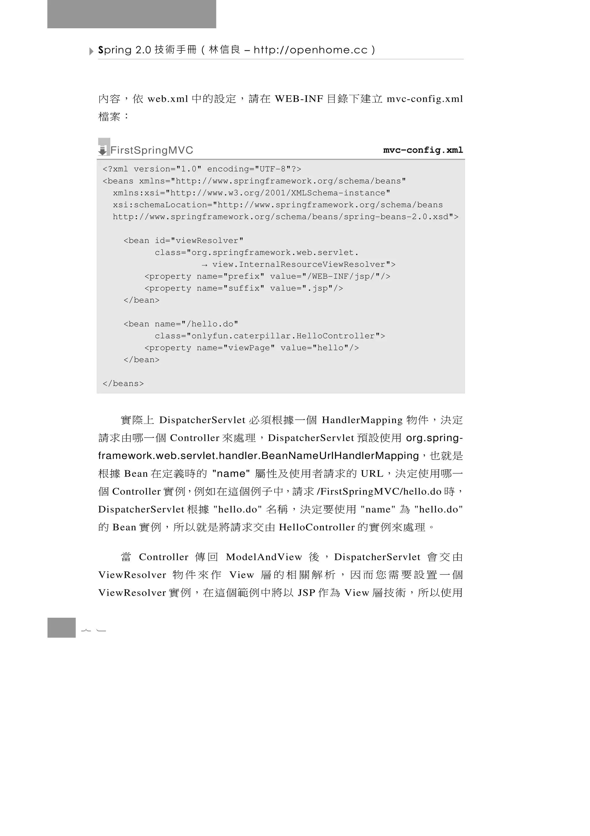 Spring 2.0    良信林（冊手術技          – http://openhome.cc        ）

  依，容內        web.xml     在請，定設的中        WEB-INF     立建下錄目         mvc-config.xml
   ：案檔
      FirstSpringMVC                                               mvc-config.xml
  <?xml version="1.0" encoding="UTF-8"?>
  <beans xmlns="http://www.springframework.org/schema/beans"
    xmlns:xsi="http://www.w3.org/2001/XMLSchema-instance"
    xsi:schemaLocation="http://www.springframework.org/schema/beans
    http://www.springframework.org/schema/beans/spring-beans-2.0.xsd">

        <bean id="viewResolver"
              class="org.springframework.web.servlet.
                       → view.InternalResourceViewResolver">
            <property name="prefix" value="/WEB-INF/jsp/"/>
            <property name="suffix" value=".jsp"/>
        </bean>

        <bean name="/hello.do"
              class="onlyfun.caterpillar.HelloController">
            <property name="viewPage" value="hello"/>
        </bean>

  </beans>



   上際實                          個一據根須必
                 DispatcherServlet                  HandlerMapping    定決，件物
  個一哪由求請           Controller       ，理處來D ispatcherServlet   用使設預     org.spring-
  是就也，
  framework.web.servlet.handler.BeanNameUrlHandlerMapping
  一 哪用 使 定 決 ， 的 求 請 者 用 使 及 性 屬
        Bean               "name"  的時義定在 據根                  URL
  ，時  Controller      求請，中子例個這在如例，例實       個        /FirstSpringMVC/hello.do
          為    用使要定決，稱名
  DispatcherServlet                據根
                           "hello.do"                        "name"     "hello.do"
     。理處來例實的
      Bean                   由交求請將是就以所，例實 的
                                          HelloController

  由交會              ，後
             Controller           回傳     當
                                ModelAndView           D ispatcherServlet
  個一置設要需您而因，析解關相的層
  ViewResolver                    作來件物
                                View
  用使以所，術技層 為作 以將中例範個這在，例實
  ViewResolver                                JSP        View


7 1
 