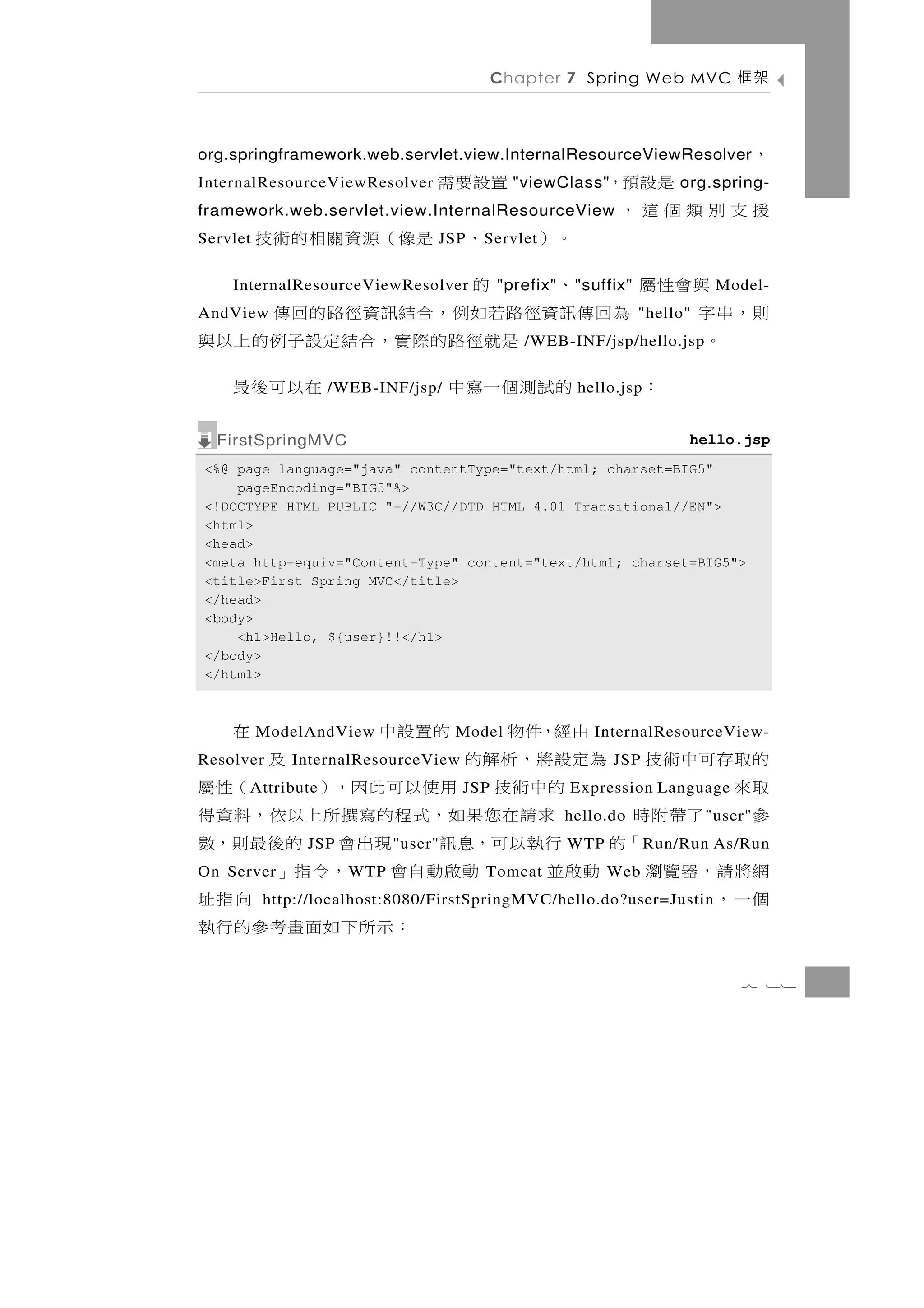 Chapter 7 Spring Web MVC              架框

org.springframework.web.servlet.view.InternalResourceViewResolver                       ，
InternalResourceViewResolver      置設要需        "viewClass"        是設預，    org.spring-
framework.web.servlet.view.InternalResourceView              援支別類個這，
Servlet        。）      、 是像（源資關相的術技
                                  JSP    S ervlet

    與會性屬       、      的
    InternalResourceViewResolver            "prefix"    " suffix"              Model-
則，串字
AndView  為 回 傳 訊資徑 路 若 如 例 ， 合 結 訊 資 徑 路 的 回 傳                      "hello"
   。               是 就 徑 路 的 際 實 ，合結 定 設 子 例 的 上 以 與
                                               /WEB-INF/jsp/hello.jsp

       ：       的試測個一寫中
                   /WEB-INF/jsp/         在以可後最          hello.jsp


  FirstSpringMVC                                                          hello.jsp
<%@ page language="java" contentType="text/html; charset=BIG5"
    pageEncoding="BIG5"%>
<!DOCTYPE HTML PUBLIC "-//W3C//DTD HTML 4.01 Transitional//EN">
<html>
<head>
<meta http-equiv="Content-Type" content="text/html; charset=BIG5">
<title>First Spring MVC</title>
</head>
<body>
    <h1>Hello, ${user}!!</h1>
</body>
</html>



         由經，件物   的置設中
          ModelAndView             在  Model                InternalResourceView-
的取存可中術技 為定設將，析解的
Resolver                       及
             InternalResourceView                             JSP
取來        的中術技 用使以可此因，）
      A ttribute                   （性屬JSP              Expression Language
參 了帶附時     求請在您果如，式程的寫撰所上以依，料資得                        hello.do               " user"
       「的 行執以可，息訊 現出會 的後最則，數
               JSP          " user"                    WTP          R un/Run As/Run
網將請，器覽瀏 動啟並
On Server      動啟動自會 ，令指」
                     W TP                Tomcat              Web
個一，                               向指址
          http://localhost:8080/FirstSpringMVC/hello.do?user=Justin
                   ： 示所下 如 面 畫 考 參 的 行 執
                                                                                   7 11
 
