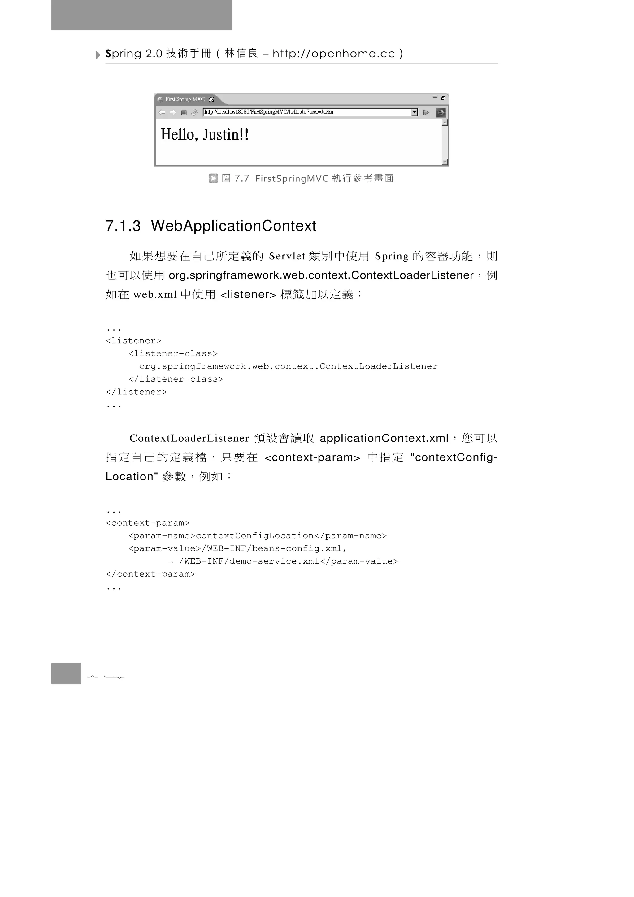 Spring 2.0   良信林（冊手術技          – http://openhome.cc     ）




                       圖   7.7 FirstSpringMVC   面畫考參行執

 7.1.3 WebApplicationContext
         的義定 所 己 自 在 要 想 果 如     Servlet   用使中別類    Spring   則，能功器容的
                       用 使以可 也                               例，
              org.springframework.web.context.ContextLoaderListener
 ：義定以加籤標
       web.xml用使中            在如
                      <listener>


 ...
 <listener>
     <listener-class>
       org.springframework.web.context.ContextLoaderListener
     </listener-class>
 </listener>
 ...


 取讀會設預 ContextLoaderListener               applicationContext.xml   以可您，
      在要只，檔義定的己自定指              <context-param>    定指中       "contextConfig-
        ：如例，數參
 Location"


 ...
 <context-param>
     <param-name>contextConfigLocation</param-name>
     <param-value>/WEB-INF/beans-config.xml,
            → /WEB-INF/demo-service.xml</param-value>
 </context-param>
 ...




7 12
 