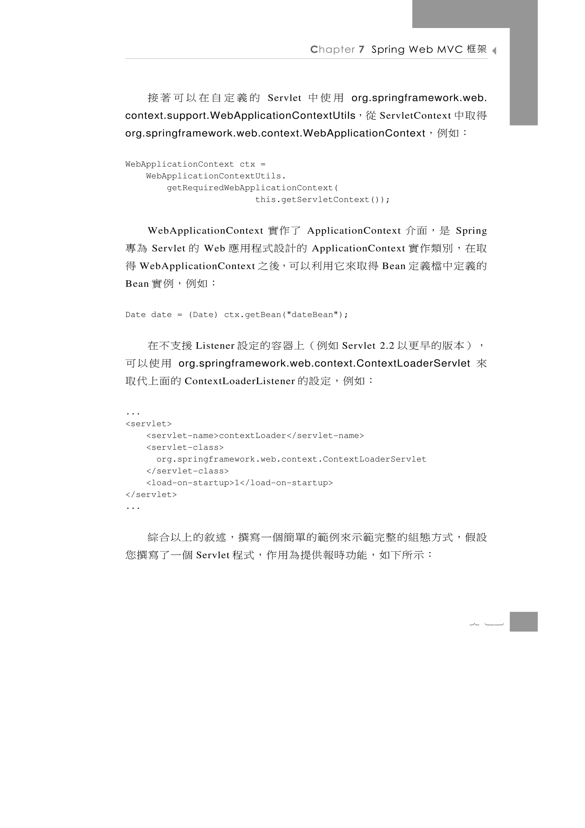 Chapter 7 Spring Web MVC         架框

     的義定自在以可著接                Servlet   用使中     org.springframework.web.
context.support.WebApplicationContextUtils       從，            得取中
                                                      ServletContext
org.springframework.web.context.WebApplicationContext           ：如例，
WebApplicationContext ctx =
    WebApplicationContextUtils.
        getRequiredWebApplicationContext(
                         this.getServletContext());


     WebApplicationContext        了作實   ApplicationContext      是，面介   Spring
為專     Servlet   的   Web         的計設式程用應ApplicationContext   取在，別類作實
 得WebApplicationContext    得取來它用利以可，後之                Bean   的義定中檔義定
Bean   ：如例，例實
Date date = (Date) ctx.getBean("dateBean");


援支不在             Listener   如例（上器容的定設         Servlet 2.2   ，）本版的早更以
  用使以可                                                      來
            org.springframework.web.context.ContextLoaderServlet
 的面上代取       ContextLoaderListener   ：如例，定設的
...
<servlet>
    <servlet-name>contextLoader</servlet-name>
    <servlet-class>
      org.springframework.web.context.ContextLoaderServlet
    </servlet-class>
    <load-on-startup>1</load-on-startup>
</servlet>
...


設假，式方態組的整完範示來例範的單簡個一寫撰，述敘的上以合綜
     ： 示 所 下 如 ， 能功時 報 供 提 為 用 作 ， 式 程
                 Servlet               個一了寫撰您


                                                                         7 13
 